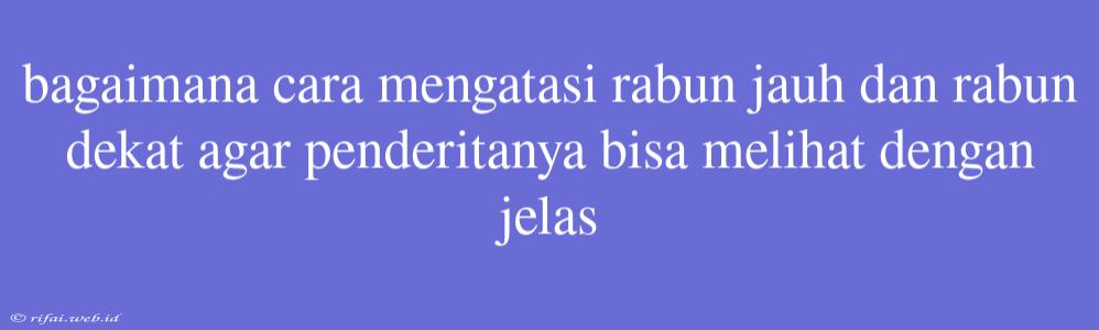 Bagaimana Cara Mengatasi Rabun Jauh Dan Rabun Dekat Agar Penderitanya Bisa Melihat Dengan Jelas