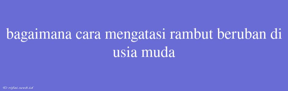 Bagaimana Cara Mengatasi Rambut Beruban Di Usia Muda