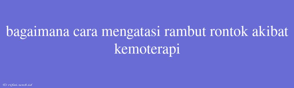 Bagaimana Cara Mengatasi Rambut Rontok Akibat Kemoterapi