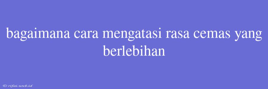 Bagaimana Cara Mengatasi Rasa Cemas Yang Berlebihan