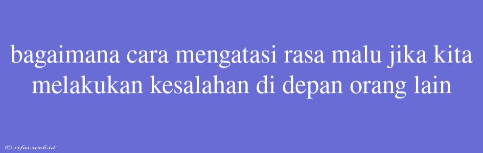 Bagaimana Cara Mengatasi Rasa Malu Jika Kita Melakukan Kesalahan Di Depan Orang Lain