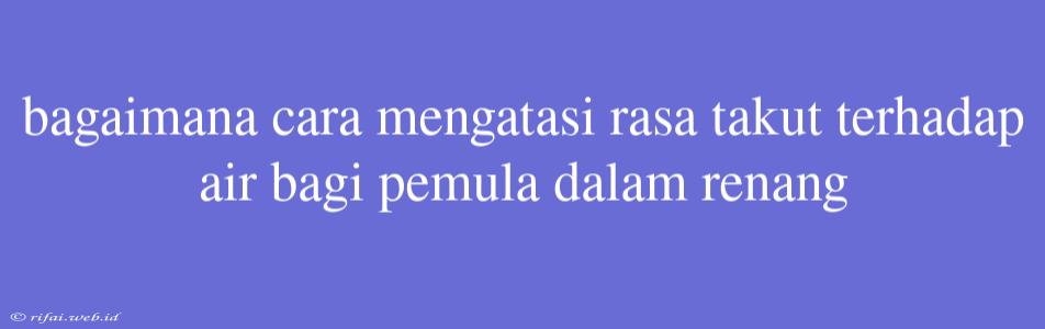 Bagaimana Cara Mengatasi Rasa Takut Terhadap Air Bagi Pemula Dalam Renang