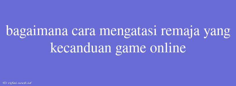 Bagaimana Cara Mengatasi Remaja Yang Kecanduan Game Online