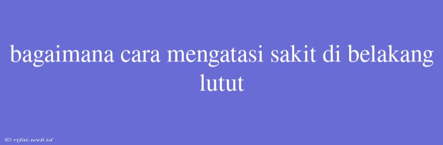 Bagaimana Cara Mengatasi Sakit Di Belakang Lutut