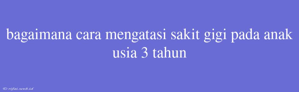 Bagaimana Cara Mengatasi Sakit Gigi Pada Anak Usia 3 Tahun