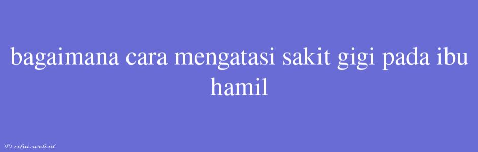 Bagaimana Cara Mengatasi Sakit Gigi Pada Ibu Hamil