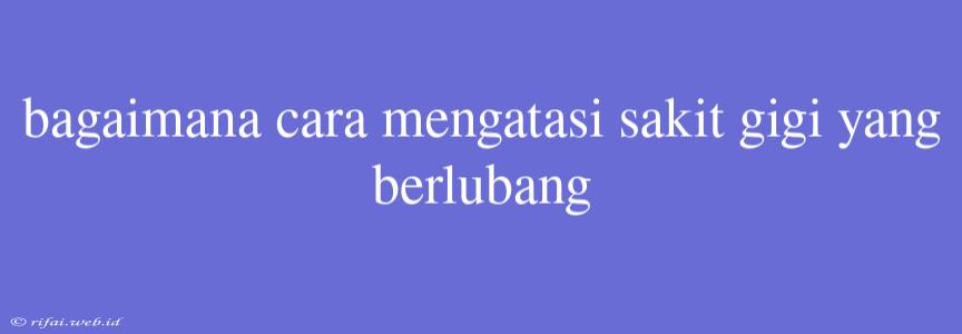 Bagaimana Cara Mengatasi Sakit Gigi Yang Berlubang