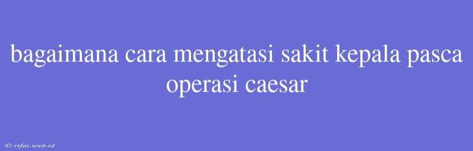 Bagaimana Cara Mengatasi Sakit Kepala Pasca Operasi Caesar