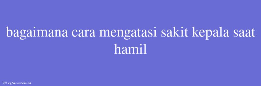 Bagaimana Cara Mengatasi Sakit Kepala Saat Hamil