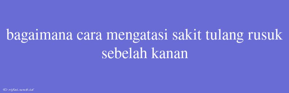 Bagaimana Cara Mengatasi Sakit Tulang Rusuk Sebelah Kanan