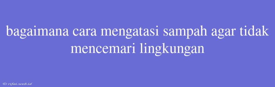 Bagaimana Cara Mengatasi Sampah Agar Tidak Mencemari Lingkungan