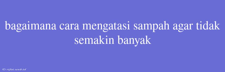 Bagaimana Cara Mengatasi Sampah Agar Tidak Semakin Banyak