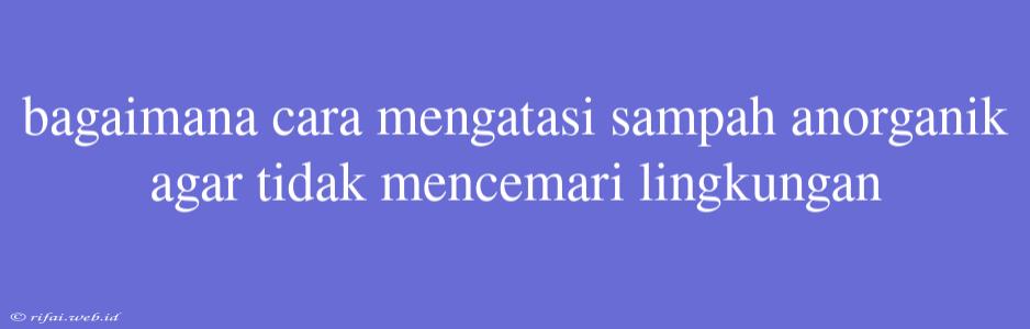 Bagaimana Cara Mengatasi Sampah Anorganik Agar Tidak Mencemari Lingkungan