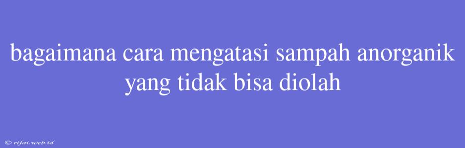 Bagaimana Cara Mengatasi Sampah Anorganik Yang Tidak Bisa Diolah