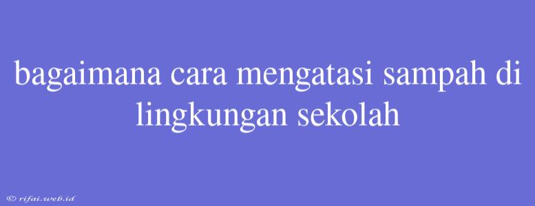 Bagaimana Cara Mengatasi Sampah Di Lingkungan Sekolah