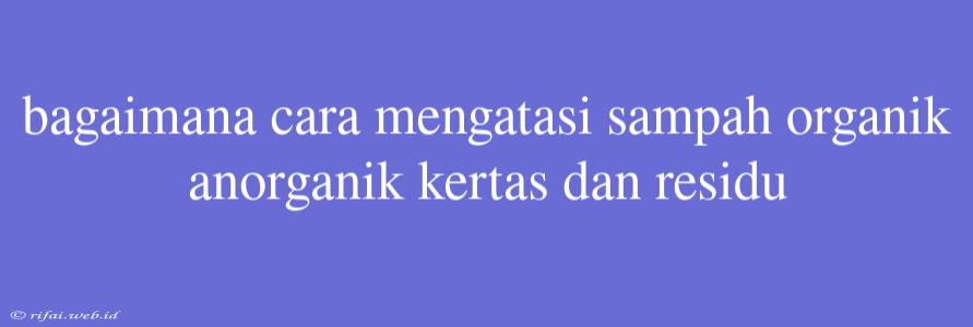 Bagaimana Cara Mengatasi Sampah Organik Anorganik Kertas Dan Residu