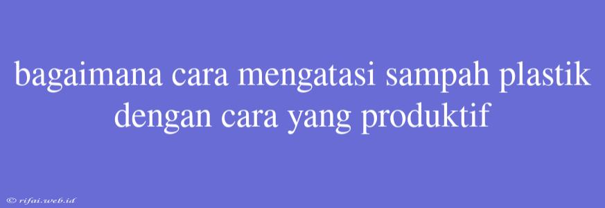 Bagaimana Cara Mengatasi Sampah Plastik Dengan Cara Yang Produktif