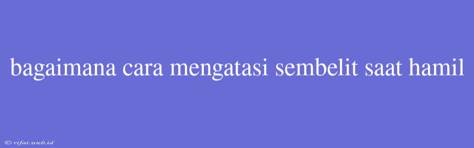 Bagaimana Cara Mengatasi Sembelit Saat Hamil