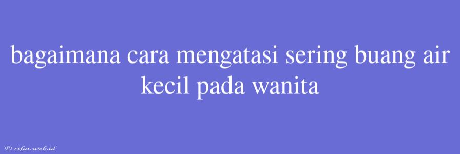 Bagaimana Cara Mengatasi Sering Buang Air Kecil Pada Wanita