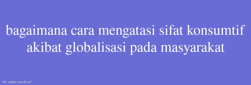 Bagaimana Cara Mengatasi Sifat Konsumtif Akibat Globalisasi Pada Masyarakat