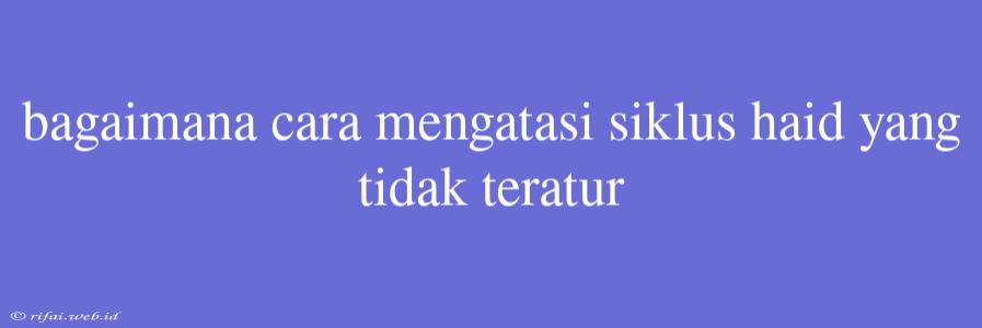 Bagaimana Cara Mengatasi Siklus Haid Yang Tidak Teratur