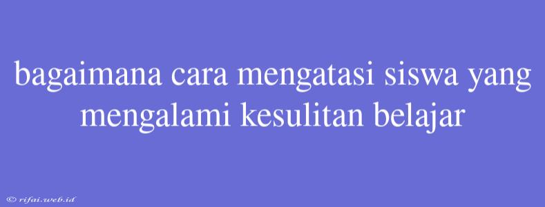 Bagaimana Cara Mengatasi Siswa Yang Mengalami Kesulitan Belajar