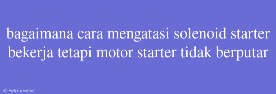 Bagaimana Cara Mengatasi Solenoid Starter Bekerja Tetapi Motor Starter Tidak Berputar