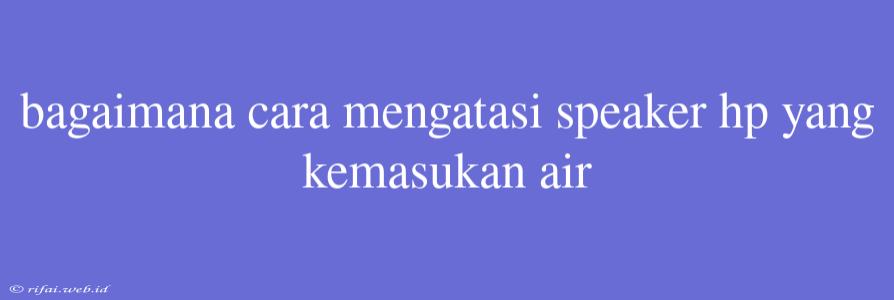 Bagaimana Cara Mengatasi Speaker Hp Yang Kemasukan Air