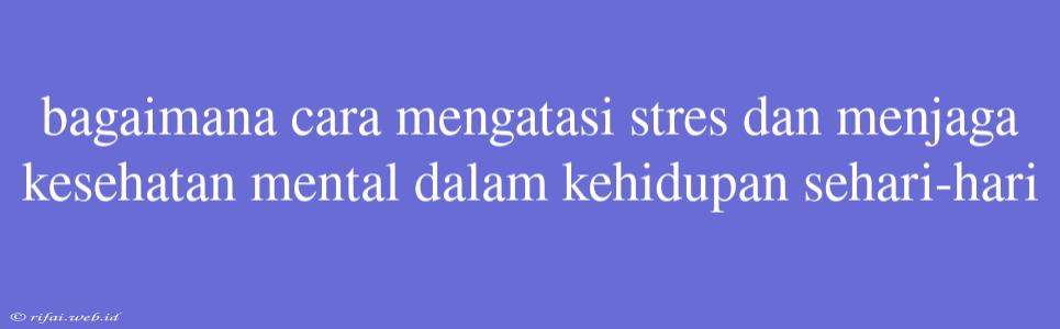 Bagaimana Cara Mengatasi Stres Dan Menjaga Kesehatan Mental Dalam Kehidupan Sehari-hari