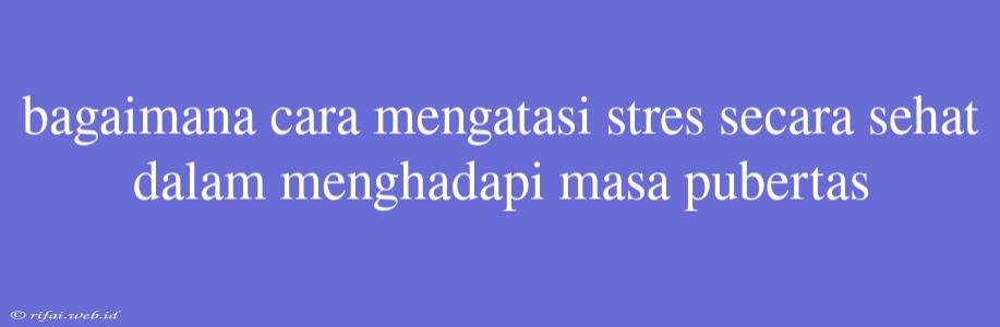 Bagaimana Cara Mengatasi Stres Secara Sehat Dalam Menghadapi Masa Pubertas