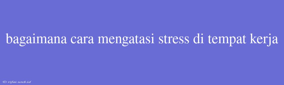 Bagaimana Cara Mengatasi Stress Di Tempat Kerja