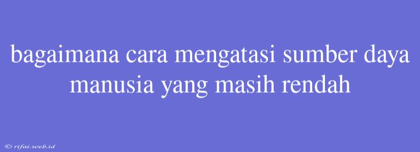 Bagaimana Cara Mengatasi Sumber Daya Manusia Yang Masih Rendah