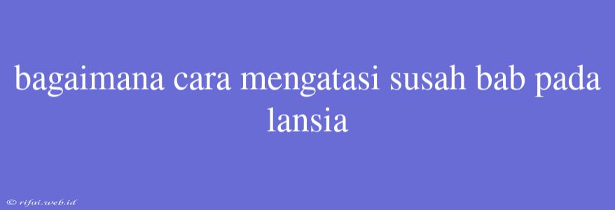 Bagaimana Cara Mengatasi Susah Bab Pada Lansia