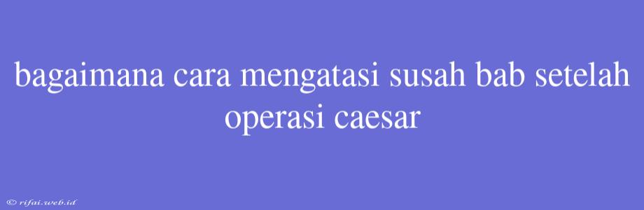 Bagaimana Cara Mengatasi Susah Bab Setelah Operasi Caesar