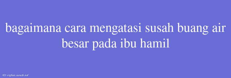 Bagaimana Cara Mengatasi Susah Buang Air Besar Pada Ibu Hamil