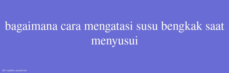 Bagaimana Cara Mengatasi Susu Bengkak Saat Menyusui