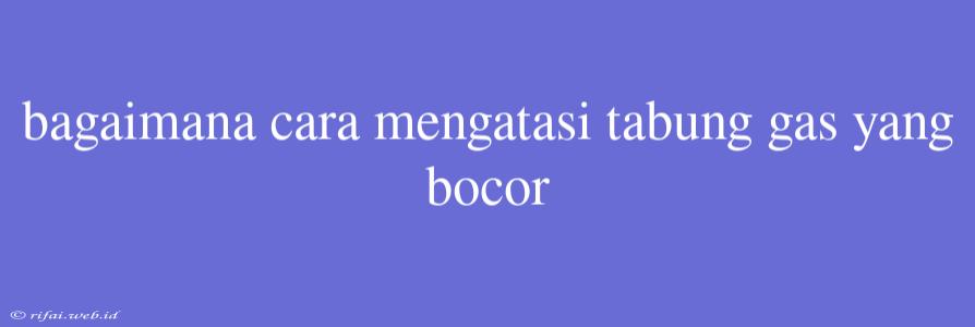 Bagaimana Cara Mengatasi Tabung Gas Yang Bocor