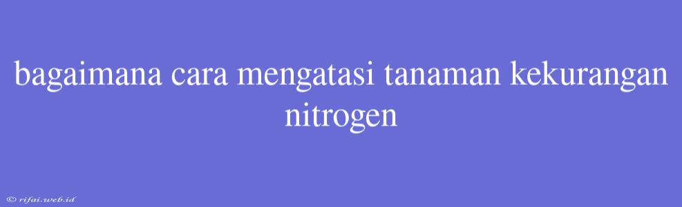 Bagaimana Cara Mengatasi Tanaman Kekurangan Nitrogen