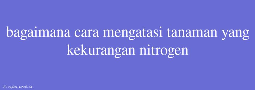 Bagaimana Cara Mengatasi Tanaman Yang Kekurangan Nitrogen