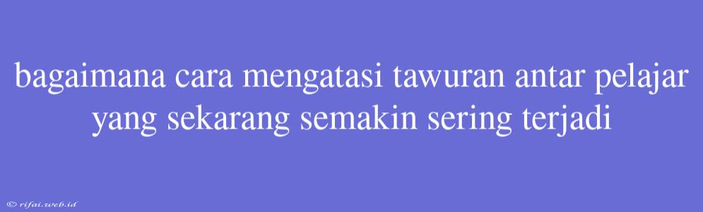 Bagaimana Cara Mengatasi Tawuran Antar Pelajar Yang Sekarang Semakin Sering Terjadi