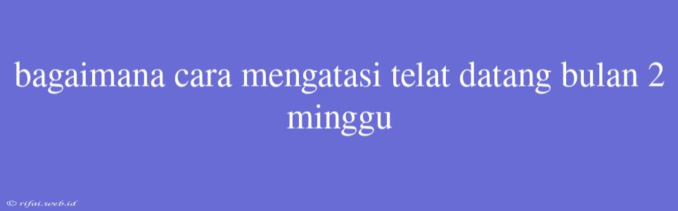 Bagaimana Cara Mengatasi Telat Datang Bulan 2 Minggu