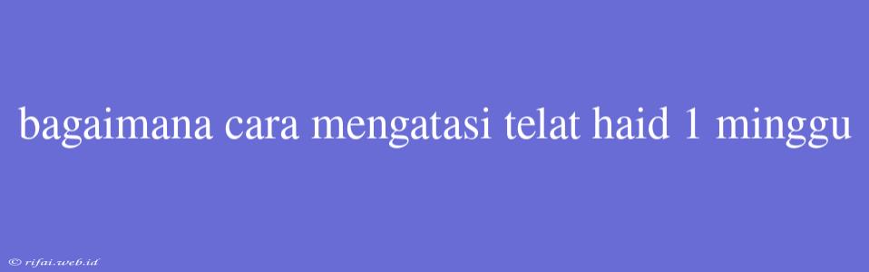 Bagaimana Cara Mengatasi Telat Haid 1 Minggu