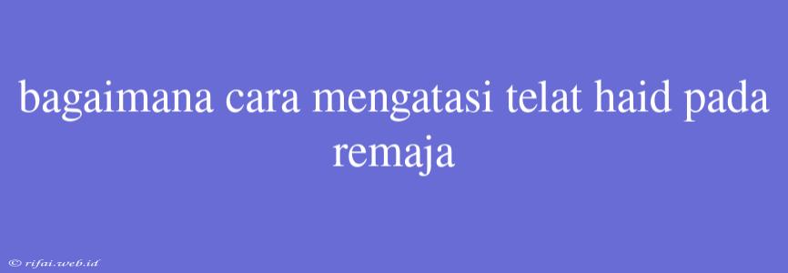 Bagaimana Cara Mengatasi Telat Haid Pada Remaja