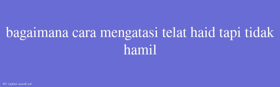 Bagaimana Cara Mengatasi Telat Haid Tapi Tidak Hamil