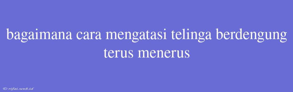 Bagaimana Cara Mengatasi Telinga Berdengung Terus Menerus