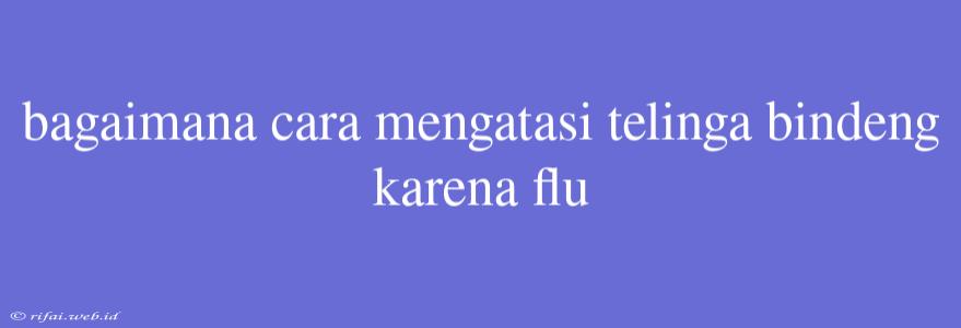 Bagaimana Cara Mengatasi Telinga Bindeng Karena Flu