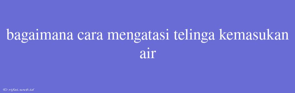 Bagaimana Cara Mengatasi Telinga Kemasukan Air