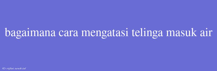 Bagaimana Cara Mengatasi Telinga Masuk Air