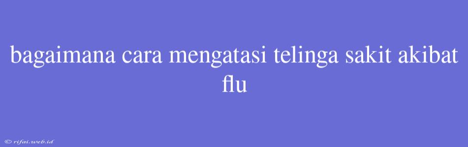 Bagaimana Cara Mengatasi Telinga Sakit Akibat Flu