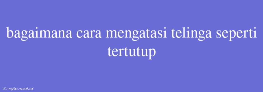 Bagaimana Cara Mengatasi Telinga Seperti Tertutup